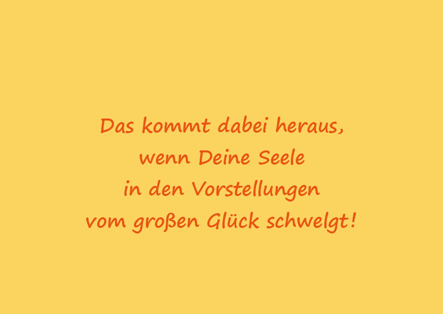 Text: Das kommt dabei heraus, wenn Deine Seele in den Vorstellungen vom großen Glück schwelgt